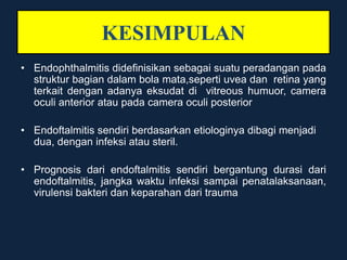 KESIMPULAN
• Endophthalmitis didefinisikan sebagai suatu peradangan pada
struktur bagian dalam bola mata,seperti uvea dan retina yang
terkait dengan adanya eksudat di vitreous humuor, camera
oculi anterior atau pada camera oculi posterior
• Endoftalmitis sendiri berdasarkan etiologinya dibagi menjadi
dua, dengan infeksi atau steril.
• Prognosis dari endoftalmitis sendiri bergantung durasi dari
endoftalmitis, jangka waktu infeksi sampai penatalaksanaan,
virulensi bakteri dan keparahan dari trauma
 
