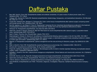 Daftar Pustaka
1. Benz MS, Scott IU, Flunn HW. Endophtalmits isolates and antibiotic sensitivites: A 6 years review of culture proven cases. Am J
Ophtalmol 2004; 137:1:38-42.
2. Callegan MC, Elenbert M, Parke DW. Bacterial endophthalmitis: Epidemiology, therapeutics, and bacterialhost interactions. Clin Microbiol
Rev 2002;15:1:111-24.
3. Cooper Ba, Holekamp Nm, Bohigian G, Thompson PA. Case- control study of endophthalmitis after cataract surgery comparing scleral
and corneal wounds. Am J Ophtalmol 2003; 136: 300-5.
4. Gan IM, Ugahary LC, van Dissel JT, Feron E, PeperkampE, Veckeneer M et al. Intravitreal dexamethasone as adjuvant in the treatment
of postoperative endophthalmitis:a prospective randomized trial. Graefes Arch Clin Exp Ophthalmol.2005;243(12):1200-5.
5. Hanscom TA. Postoperative edophthalmitis. Clin Infect Dis 2004; 38:4:542-6.
6. Hatch WV, Cernat G, Wong D, Devenyi R, Bell CM. Risk factors for acute endophthalmitis after cataract surgery: a population-based
study. Ophthalmology 2009;116(3):425-30.
7. Ilyas S. Dalam: Penuntun Ilmu Penyakit Mata. Jakarta, FKUI: 2013;
8. Kalamalarajah S, Silvestri G, Sharma N. Surveillance of endophthalmitis following cataract surgery in the UK. Eye 2004; 18:6: 580-7.
9. Lunstrom M, Wejde G, Stenevi U. Endophthalmitis after cataract surgery: a nationwide prospective study avaluating incidence in relation
to incision type and location. Ophthalmology 2007;114: 1004-9.
10. Maguire JI. Postoperative endophthalmitis: optimal management and the role and timing of vitrectomy surgery. Eye 2008;22(10):1290-
300.
11. Miller JJ,Scott IU, Flynn HW. Endophthalmitis caused by Streptococcus pneumoniae. Am J Ophtalmol 2004; 138:2:231-6.
12. Khurana AK. Comprehensive ophthalmology. 4th ed. Anshan publishers 2007.
13. Prajna NV, Sathish S, Rajalakshmi PC, George C. Microbiological profile of anterior chamber aspirates following uncomplicated cataract
surgery. Indian J Ophthalmol 1998;46(4):229-32.
14. Scheidler V, Scott IU, Flun HW. Culture-proven endogenous endophtalmitis: Clinical features and visual acuity outcomes. Am J Ophtalmol
2004;137:4
15. Smith SR, Kroll AJ, Lou PL, Ryan EA. Endogenousbacterial and fungal endophthalmitis. Int OphthalmolClin 2007;47(2):173-83.
16. Ojaimi Elvis and David T Wong. Endophthalmitis, Prevention and Treatment.University of Toronto.2013
17. Trofa D, Gácser A, Nosanchuk JD. Candida parapsilosis,an emerging fungal pathogen. Clin Microbiol Rev 2008;21(4):606-25.
18. Anne M.Menke. Endophthalmitis and TASS : Prevention, Diagnosis, Investigation, Response. Ophtalmic Mutual Insurance Company :
2010
 