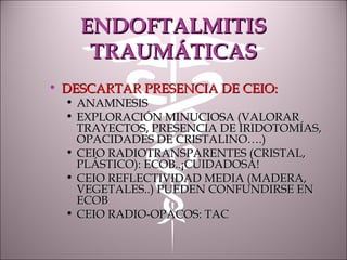 ENDOFTALMITISENDOFTALMITIS
TRAUMÁTICASTRAUMÁTICAS
• DESCARTAR PRESENCIA DE CEIO:DESCARTAR PRESENCIA DE CEIO:
• ANAMNESISANAMNESIS
• EXPLORACIÓN MINUCIOSA (VALORAREXPLORACIÓN MINUCIOSA (VALORAR
TRAYECTOS, PRESENCIA DE IRIDOTOMÍAS,TRAYECTOS, PRESENCIA DE IRIDOTOMÍAS,
OPACIDADES DE CRISTALINO….)OPACIDADES DE CRISTALINO….)
• CEIO RADIOTRANSPARENTES (CRISTAL,CEIO RADIOTRANSPARENTES (CRISTAL,
PLÁSTICO): ECOB..¡CUIDADOSA!PLÁSTICO): ECOB..¡CUIDADOSA!
• CEIO REFLECTIVIDAD MEDIA (MADERA,CEIO REFLECTIVIDAD MEDIA (MADERA,
VEGETALES..) PUEDEN CONFUNDIRSE ENVEGETALES..) PUEDEN CONFUNDIRSE EN
ECOBECOB
• CEIO RADIO-OPACOS: TACCEIO RADIO-OPACOS: TAC
 