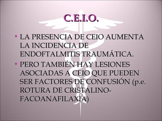 C.E.I.O.C.E.I.O.
• LA PRESENCIA DE CEIO AUMENTALA PRESENCIA DE CEIO AUMENTA
LA INCIDENCIA DELA INCIDENCIA DE
ENDOFTALMITIS TRAUMÁTICA.ENDOFTALMITIS TRAUMÁTICA.
• PERO TAMBIÉN HAY LESIONESPERO TAMBIÉN HAY LESIONES
ASOCIADAS A CEIO QUE PUEDENASOCIADAS A CEIO QUE PUEDEN
SER FACTORES DE CONFUSIÓN (p.e.SER FACTORES DE CONFUSIÓN (p.e.
ROTURA DE CRISTALINO-ROTURA DE CRISTALINO-
FACOANAFILAXIA)FACOANAFILAXIA)
 