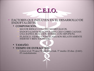 C.E.I.O.C.E.I.O.
• FACTORES QUE INFLUYEN EN EL DESARROLLO DEFACTORES QUE INFLUYEN EN EL DESARROLLO DE
ENDOFTALMITIS:ENDOFTALMITIS:
• COMPOSICIÓN.COMPOSICIÓN.
• MAYOR RIESGO CON CEIO NO METÁLICOS.MAYOR RIESGO CON CEIO NO METÁLICOS.
• ENDOFTALMITIS REACTIVA (100% CEIO COBRE CAUSANENDOFTALMITIS REACTIVA (100% CEIO COBRE CAUSAN
UNA RÁPIDA REACCIÓN ESTÉRIL CON HIPOPION)UNA RÁPIDA REACCIÓN ESTÉRIL CON HIPOPION)
• PLÁSTICO, VIDRIO Y PORCELANA SON RELATIVAMENTEPLÁSTICO, VIDRIO Y PORCELANA SON RELATIVAMENTE
INERTES Y BIEN TOLERADOINERTES Y BIEN TOLERADO
• TAMAÑOTAMAÑO..
• TIEMPO DE EXTRACCIÓNTIEMPO DE EXTRACCIÓN
• Colyer et al: 79 ojos/70 soldados Irak. Tº medio: 22 días (2-661).Colyer et al: 79 ojos/70 soldados Irak. Tº medio: 22 días (2-661).
0% endoftalmitis.0% endoftalmitis.
 