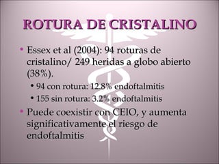 ROTURA DE CRISTALINOROTURA DE CRISTALINO
• Essex et al (2004): 94 roturas deEssex et al (2004): 94 roturas de
cristalino/ 249 heridas a globo abiertocristalino/ 249 heridas a globo abierto
(38%).(38%).
• 94 con rotura: 12.8% endoftalmitis94 con rotura: 12.8% endoftalmitis
• 155 sin rotura: 3.2% endoftalmitis155 sin rotura: 3.2% endoftalmitis
• Puede coexistir con CEIO, y aumentaPuede coexistir con CEIO, y aumenta
significativamente el riesgo designificativamente el riesgo de
endoftalmitisendoftalmitis
 