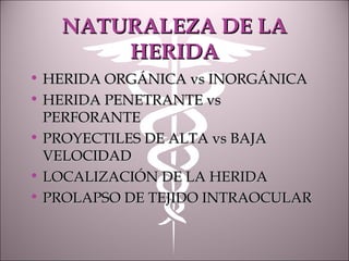 NATURALEZA DE LANATURALEZA DE LA
HERIDAHERIDA
• HERIDA ORGÁNICA vs INORGÁNICAHERIDA ORGÁNICA vs INORGÁNICA
• HERIDA PENETRANTE vsHERIDA PENETRANTE vs
PERFORANTEPERFORANTE
• PROYECTILES DE ALTA vs BAJAPROYECTILES DE ALTA vs BAJA
VELOCIDADVELOCIDAD
• LOCALIZACIÓN DE LA HERIDALOCALIZACIÓN DE LA HERIDA
• PROLAPSO DE TEJIDO INTRAOCULARPROLAPSO DE TEJIDO INTRAOCULAR
 