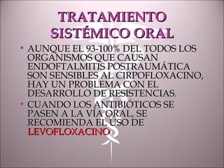 TRATAMIENTOTRATAMIENTO
SISTÉMICO ORALSISTÉMICO ORAL
• AUNQUE EL 93-100% DEL TODOS LOSAUNQUE EL 93-100% DEL TODOS LOS
ORGANISMOS QUE CAUSANORGANISMOS QUE CAUSAN
ENDOFTALMITIS POSTRAUMÁTICAENDOFTALMITIS POSTRAUMÁTICA
SON SENSIBLES AL CIRPOFLOXACINO,SON SENSIBLES AL CIRPOFLOXACINO,
HAY UN PROBLEMA CON ELHAY UN PROBLEMA CON EL
DESARROLLO DE RESISTENCIAS.DESARROLLO DE RESISTENCIAS.
• CUANDO LOS ANTIBIÓTICOS SECUANDO LOS ANTIBIÓTICOS SE
PASEN A LA VÍA ORAL, SEPASEN A LA VÍA ORAL, SE
RECOMIENDA EL USO DERECOMIENDA EL USO DE
LEVOFLOXACINOLEVOFLOXACINO
 