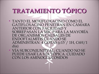 TRATAMIENTO TÓPICOTRATAMIENTO TÓPICO
• TANTO EL MOXIFLOXACINO COMO ELTANTO EL MOXIFLOXACINO COMO EL
GATIFLOXACINO PENETRAN EN CÁMARAGATIFLOXACINO PENETRAN EN CÁMARA
ANTERIOR CON FACILIDAD YANTERIOR CON FACILIDAD Y
SOBREPASAN LA MIC PARA LA MAYORÍASOBREPASAN LA MIC PARA LA MAYORÍA
DE ORGANISMOS CAUSALES DEDE ORGANISMOS CAUSALES DE
ENDOFTALMITIS CUANDO SEENDOFTALMITIS CUANDO SE
ADMINISTRAN 4 GOTAS (c15´/ 1H, C6H/1ADMINISTRAN 4 GOTAS (c15´/ 1H, C6H/1
día)día)
• VÍA SUBCONJUNTIVAL: CUANDO NO SEVÍA SUBCONJUNTIVAL: CUANDO NO SE
PUEDE USAR LA VÍA TÓPICA. CUIDADOPUEDE USAR LA VÍA TÓPICA. CUIDADO
CON LOS AMINOGLUCÓSIDOSCON LOS AMINOGLUCÓSIDOS
 