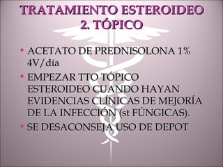TRATAMIENTO ESTEROIDEOTRATAMIENTO ESTEROIDEO
2. TÓPICO2. TÓPICO
• ACETATO DE PREDNISOLONA 1%ACETATO DE PREDNISOLONA 1%
4V/día4V/día
• EMPEZAR TTO TÓPICOEMPEZAR TTO TÓPICO
ESTEROIDEO CUANDO HAYANESTEROIDEO CUANDO HAYAN
EVIDENCIAS CLÍNICAS DE MEJORÍAEVIDENCIAS CLÍNICAS DE MEJORÍA
DE LA INFECCIÓN (st FÚNGICAS).DE LA INFECCIÓN (st FÚNGICAS).
• SE DESACONSEJA USO DE DEPOTSE DESACONSEJA USO DE DEPOT
 