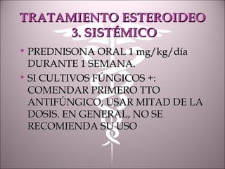 TRATAMIENTO ESTEROIDEOTRATAMIENTO ESTEROIDEO
3. SISTÉMICO3. SISTÉMICO
• PREDNISONA ORAL 1 mg/kg/díaPREDNISONA ORAL 1 mg/kg/día
DURANTE 1 SEMANA.DURANTE 1 SEMANA.
• SI CULTIVOS FÚNGICOS +:SI CULTIVOS FÚNGICOS +:
COMENDAR PRIMERO TTOCOMENDAR PRIMERO TTO
ANTIFÚNGICO, USAR MITAD DE LAANTIFÚNGICO, USAR MITAD DE LA
DOSIS. EN GENERAL, NO SEDOSIS. EN GENERAL, NO SE
RECOMIENDA SU USORECOMIENDA SU USO
 