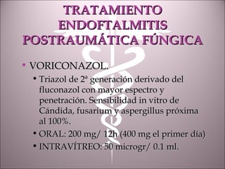 TRATAMIENTOTRATAMIENTO
ENDOFTALMITISENDOFTALMITIS
POSTRAUMÁTICA FÚNGICAPOSTRAUMÁTICA FÚNGICA
• VORICONAZOL.VORICONAZOL.
• Triazol de 2ª generación derivado delTriazol de 2ª generación derivado del
fluconazol con mayor espectro yfluconazol con mayor espectro y
penetración. Sensibilidad in vitro depenetración. Sensibilidad in vitro de
Cándida, fusarium y aspergillus próximaCándida, fusarium y aspergillus próxima
al 100%.al 100%.
• ORAL: 200 mg/ 12h (400 mg el primer día)ORAL: 200 mg/ 12h (400 mg el primer día)
• INTRAVÍTREO: 50 microgr/ 0.1 ml.INTRAVÍTREO: 50 microgr/ 0.1 ml.
 