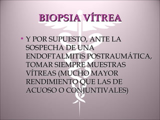 BIOPSIA VÍTREABIOPSIA VÍTREA
• Y POR SUPUESTO, ANTE LAY POR SUPUESTO, ANTE LA
SOSPECHA DE UNASOSPECHA DE UNA
ENDOFTALMITIS POSTRAUMÁTICA,ENDOFTALMITIS POSTRAUMÁTICA,
TOMAR SIEMPRE MUESTRASTOMAR SIEMPRE MUESTRAS
VÍTREAS (MUCHO MAYORVÍTREAS (MUCHO MAYOR
RENDIMIENTO QUE LAS DERENDIMIENTO QUE LAS DE
ACUOSO O CONJUNTIVALES)ACUOSO O CONJUNTIVALES)
 