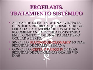PROFILAXIS.PROFILAXIS.
TRATAMIENTO SISTÉMICOTRATAMIENTO SISTÉMICO
• A PESAR DE LA FALTA DE UNA EVIDENCIAA PESAR DE LA FALTA DE UNA EVIDENCIA
CIENTÍFICA RIGUROSA QUE DEMUESTRE SUCIENTÍFICA RIGUROSA QUE DEMUESTRE SU
EFICACIA, LA MAYORÍA DE LOS AUTORESEFICACIA, LA MAYORÍA DE LOS AUTORES
RECOMIENDAN LA PROFILAXIS SISTÉMICARECOMIENDAN LA PROFILAXIS SISTÉMICA
EN EL CONTEXTO DE UNA TRAUMATISMOEN EL CONTEXTO DE UNA TRAUMATISMO
OCULAR ABIERTO.OCULAR ABIERTO.
• SIN C.E.I.O:SIN C.E.I.O: FLUOROQUINOLONAS IVFLUOROQUINOLONAS IV 2-3 DÍAS,2-3 DÍAS,
SEGUIDAS DE ORALES 1 SEMANASEGUIDAS DE ORALES 1 SEMANA
• CON C.E.I.OCON C.E.I.O: CEFTA Y VANCO IV: CEFTA Y VANCO IV 2-5 DÍAS,2-5 DÍAS,
SEGUIDAS DE QUINOLONAS ORALES 7-10SEGUIDAS DE QUINOLONAS ORALES 7-10
DÍASDÍAS
 