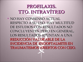 PROFILAXIS.PROFILAXIS.
TTO. INTRAVÍTREOTTO. INTRAVÍTREO
• NO HAY CONSENSO ACTUALNO HAY CONSENSO ACTUAL
RESPECTO A SU USO. HAY MULTITUDRESPECTO A SU USO. HAY MULTITUD
DE ESTUDIOS CON RESULTADOS NODE ESTUDIOS CON RESULTADOS NO
CONCLUYENTES. PERO EN GENERAL,CONCLUYENTES. PERO EN GENERAL,
LOS RESULTADOS APUNTAN A UNALOS RESULTADOS APUNTAN A UNA
REDUCCIÓN VALORABLE DE LAREDUCCIÓN VALORABLE DE LA
INCIDENCIA DE ENDOFTALMITIS ENINCIDENCIA DE ENDOFTALMITIS EN
TRAUMATISMOS ABIERTOS CON CEIO.TRAUMATISMOS ABIERTOS CON CEIO.
 