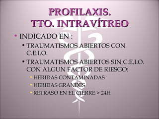 PROFILAXIS.PROFILAXIS.
TTO. INTRAVÍTREOTTO. INTRAVÍTREO
• INDICADO EN :INDICADO EN :
• TRAUMATISMOS ABIERTOS CONTRAUMATISMOS ABIERTOS CON
C.E.I.O.C.E.I.O.
• TRAUMATISMOS ABIERTOS SIN C.E.I.O.TRAUMATISMOS ABIERTOS SIN C.E.I.O.
CON ALGUN FACTOR DE RIESGO:CON ALGUN FACTOR DE RIESGO:
• HERIDAS CONTAMINADASHERIDAS CONTAMINADAS
• HERIDAS GRANDESHERIDAS GRANDES
• RETRASO EN EL CIERRE > 24HRETRASO EN EL CIERRE > 24H
 