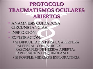 PROTOCOLOPROTOCOLO
TRAUMATISMOS OCULARESTRAUMATISMOS OCULARES
ABIERTOSABIERTOS
• ANAMNESIS CUIDADOSAANAMNESIS CUIDADOSA
CIRCUNSTANCIAS.CIRCUNSTANCIAS.
• INSPECCIÓN.INSPECCIÓN.
• EXPLORACIÓN.EXPLORACIÓN.
• SI DIFICULTADES PARA LA APERTURASI DIFICULTADES PARA LA APERTURA
PALPEBRAL CON INDICIOSPALPEBRAL CON INDICIOS
RAZONABLES DE HERIDA ABIERTA:RAZONABLES DE HERIDA ABIERTA:
EXPLORACIÓN EN QUIRÓFANO.EXPLORACIÓN EN QUIRÓFANO.
• SI POSIBLE: MIDRIASIS EXPLORATORIASI POSIBLE: MIDRIASIS EXPLORATORIA
 