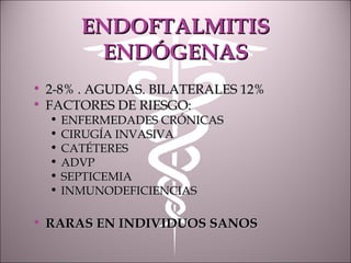 ENDOFTALMITISENDOFTALMITIS
ENDÓGENASENDÓGENAS
• 2-8% . AGUDAS. BILATERALES 12%2-8% . AGUDAS. BILATERALES 12%
• FACTORES DE RIESGO:FACTORES DE RIESGO:
• ENFERMEDADES CRÓNICASENFERMEDADES CRÓNICAS
• CIRUGÍA INVASIVACIRUGÍA INVASIVA
• CATÉTERESCATÉTERES
• ADVPADVP
• SEPTICEMIASEPTICEMIA
• INMUNODEFICIENCIASINMUNODEFICIENCIAS
• RARAS EN INDIVIDUOS SANOSRARAS EN INDIVIDUOS SANOS
 