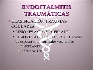 ENDOFTALMITISENDOFTALMITIS
TRAUMÁTICASTRAUMÁTICAS
• CLASIFICACIÓN TRAUMASCLASIFICACIÓN TRAUMAS
OCULARESOCULARES
• LESIONES A GLOBO CERRADO.LESIONES A GLOBO CERRADO.
• LESIONES A GLOBO ABIERTO. HeridasLESIONES A GLOBO ABIERTO. Heridas
de espesor total corneales/escleralesde espesor total corneales/esclerales
• PENETRANTESPENETRANTES
• PERFORANTESPERFORANTES
 