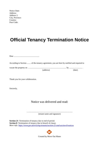 Notice Date:
Address:
Address 2:
City, Province:
Country:
Post Code:
Official Tenancy Termination Notice
Dear ...................................................
According to Section ........ of the tenancy agreement, you are here by notified and required to
vacate the property on …......................................................................... by .......................... .
(address) (date)
Thank you for your collaboration.
Sincerely,
Notice was delivered and read:
…........................................................................................
(tenant name and signature)
Section 21: Termination of tenancy due to end of period.
Section 8: Termination of tenancy due to breach of clause.
More info: https://www.gov.uk/evicting-tenants/section-21-and-section-8-notices
Created by Move Out Mates
 