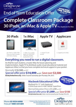 OFF

THISER ENDS
TH
27/6/ URS
13

End of Term Education Offer

Complete Classroom Package
30 iPads, an iMac & Apple TV

Plus Applecare for iMac

30 iPads

1x iMac

Apple TV

Applecare

30 x iPad 4 / 32GB / WiFi
These are iPad 4 models
with Retina display.

1 x iMac 21.5” 2.7GHz
quad-core 8GB RAM /
1TB Drive, wireless
keyboard & mouse

1 x Apple TV with
remote

1 x AppleCare for iMac

Everything you need to run a digital classroom.
An iPad for each student, a master iMac for lesson planning and
implementation, Apple TV to distribute audio visual educational material and
Applecare (iMac) so that you have complete technical support in your pocket.

Normally $18,588 ex GST

Special offer price $14,999 ex GST Save over $3,500

Strictly limited time only. Orders must be received by 3pm Thursday 27th, 2013.

OFF

Macbook Educational Offer

THISER ENDS
TH
27/6/ URS
13

MacBook Pro 13” (with Applecare)
2.5GHz Dual-core i5/ 4GB/ 500GB/ SuperDrive

Normal Education Price is $1,249 ex GST

Special offer price $1,099 ex GST Save $150
Strictly limited time only. Orders must be received by 3pm Thursday 27th, 2013.

Phone 03 9554 6000
Freecall 1800 334 684

1 Fairborne Way, Keysborough VIC 3173
education@designwyse.com.au
www.designwyse.com.au

 