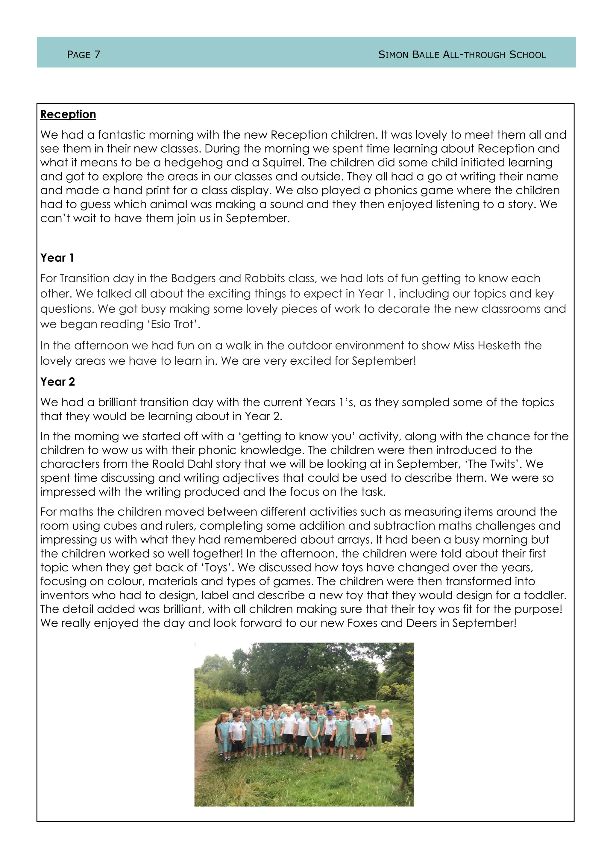 PAGE 7 SIMON BALLE ALL-THROUGH SCHOOL
Reception
We had a fantastic morning with the new Reception children. It was lovely to meet them all and
see them in their new classes. During the morning we spent time learning about Reception and
what it means to be a hedgehog and a Squirrel. The children did some child initiated learning
and got to explore the areas in our classes and outside. They all had a go at writing their name
and made a hand print for a class display. We also played a phonics game where the children
had to guess which animal was making a sound and they then enjoyed listening to a story. We
can’t wait to have them join us in September.
Year 1
For Transition day in the Badgers and Rabbits class, we had lots of fun getting to know each
other. We talked all about the exciting things to expect in Year 1, including our topics and key
questions. We got busy making some lovely pieces of work to decorate the new classrooms and
we began reading ‘Esio Trot’.
In the afternoon we had fun on a walk in the outdoor environment to show Miss Hesketh the
lovely areas we have to learn in. We are very excited for September!
Year 2
We had a brilliant transition day with the current Years 1’s, as they sampled some of the topics
that they would be learning about in Year 2.
In the morning we started off with a ‘getting to know you’ activity, along with the chance for the
children to wow us with their phonic knowledge. The children were then introduced to the
characters from the Roald Dahl story that we will be looking at in September, ‘The Twits’. We
spent time discussing and writing adjectives that could be used to describe them. We were so
impressed with the writing produced and the focus on the task.
For maths the children moved between different activities such as measuring items around the
room using cubes and rulers, completing some addition and subtraction maths challenges and
impressing us with what they had remembered about arrays. It had been a busy morning but
the children worked so well together! In the afternoon, the children were told about their first
topic when they get back of ‘Toys’. We discussed how toys have changed over the years,
focusing on colour, materials and types of games. The children were then transformed into
inventors who had to design, label and describe a new toy that they would design for a toddler.
The detail added was brilliant, with all children making sure that their toy was fit for the purpose!
We really enjoyed the day and look forward to our new Foxes and Deers in September!
 