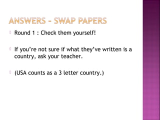  Round 1 : Check them yourself!
 If you’re not sure if what they’ve written is a
country, ask your teacher.
 (USA counts as a 3 letter country.)
 