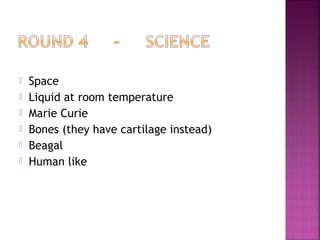  Space
 Liquid at room temperature
 Marie Curie
 Bones (they have cartilage instead)
 Beagal
 Human like
 