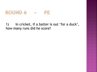 1) In cricket, if a batter is out ‘for a duck’,
how many runs did he score?
 