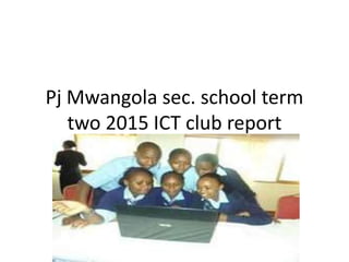 Pj Mwangola sec. school term
two 2015 ICT club report
 