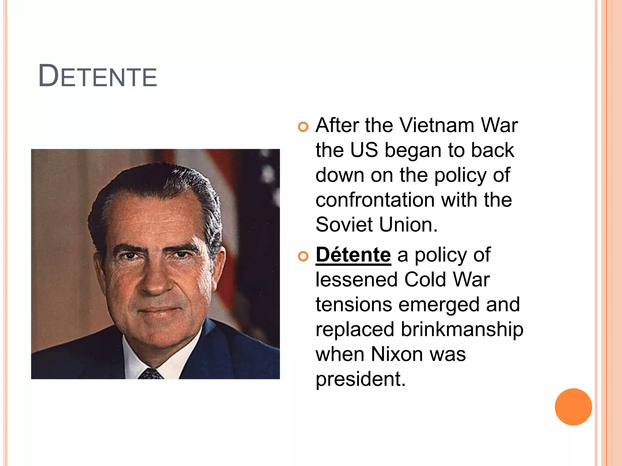 DetenteAfter the Vietnam War the US began to back down on the policy of confrontation with the Soviet Union.Détente a policy of lessened Cold War tensions emerged and replaced brinkmanship when Nixon was president.