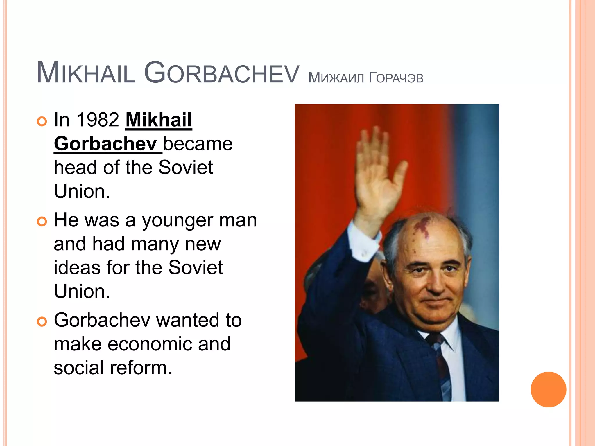 Mikhail Gorbachev МижаилГорачэвIn 1982 Mikhail Gorbachevbecame head of the Soviet Union.He was a younger man and had many new ideas for the Soviet Union.Gorbachev wanted to make economic and social reform.