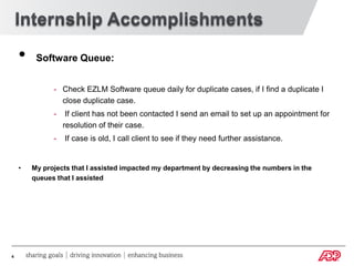 •    Software Queue:


              - Check EZLM Software queue daily for duplicate cases, if I find a duplicate I
                close duplicate case.
              -    If client has not been contacted I send an email to set up an appointment for
                  resolution of their case.
              -   If case is old, I call client to see if they need further assistance.


    •   My projects that I assisted impacted my department by decreasing the numbers in the
        queues that I assisted




4
 