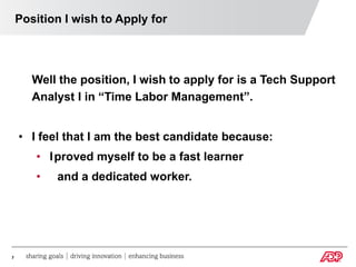 Position I wish to Apply for




       Well the position, I wish to apply for is a Tech Support
       Analyst I in “Time Labor Management”.


    • I feel that I am the best candidate because:
       • Iproved myself to be a fast learner
       •   and a dedicated worker.




7
 