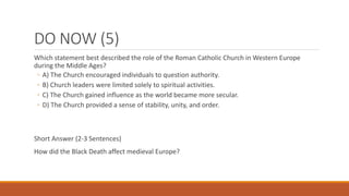 DO NOW (5)
Which statement best described the role of the Roman Catholic Church in Western Europe
during the Middle Ages?
◦ A) The Church encouraged individuals to question authority.
◦ B) Church leaders were limited solely to spiritual activities.
◦ C) The Church gained influence as the world became more secular.
◦ D) The Church provided a sense of stability, unity, and order.
Short Answer (2-3 Sentences)
How did the Black Death affect medieval Europe?
 