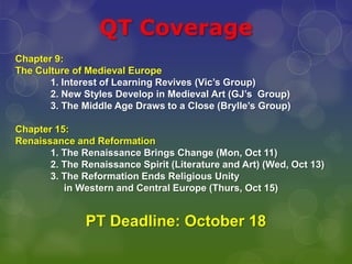 QT Coverage  Chapter 9:  The Culture of Medieval Europe 1. Interest of Learning Revives (Vic’s Group) 	2. New Styles Develop in Medieval Art (GJ’s  Group) 	3. The Middle Age Draws to a Close (Brylle’s Group) Chapter 15:  Renaissance and Reformation 	1. The Renaissance Brings Change (Mon, Oct 11) 2. The Renaissance Spirit (Literature and Art) (Wed, Oct 13) 3. The Reformation Ends Religious Unity        	     in Western and Central Europe (Thurs, Oct 15) PT Deadline: October 18 