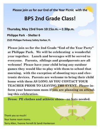 BPS 2nd Grade Class!
Please join us for our End of the Year Picnic with the
Thursday, May 23rd from 10:15a.m.—1:30p.m.
Philippe Park - Shelter 6
2525 Philippe Parkway Safety Harbor, FL
Please join us for the 2nd Grade “End of the Year Party”
at Philippe Park. We will be celebrating a wonderful
year together. Lunch and beverages will be served to
everyone. Parents, siblings and grandparents are all
welcome! Please have your child bring any outdoor
games they would like to play with them to school that
morning, with the exception of shooting toys and elec-
tronic devices. Parents are welcome to bring their child
home with them AS LONG AS YOU CONTACT YOUR
TEACHER PRIOR TO LEAVING THE EVENT. Please in-
form your homeroom mom if you are planning on attend-
ing this celebration.
Dress: PE clothes and athletic shoes—no hats needed.
Thank you so much!
Your home room moms.
Terry Allen, Yvonne Ferrelli & Sandi Hankerson
 