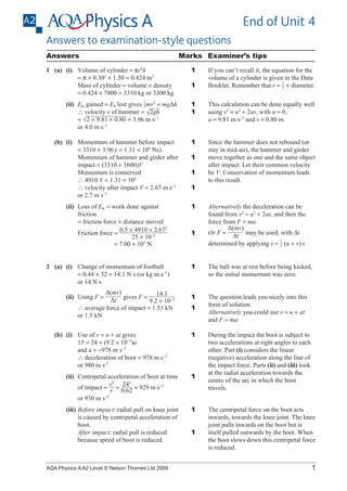 End of Unit 4
Answers to examination-style questions
Answers

Marks Examiner’s tips

1	 (a)	 (i)	
Volume of cylinder = πr2h
	 	
	
= π × 0.302 × 1.50 = 0.424 m3
			
Mass of cylinder = volume × density
	 	
	
= 0.424 × 7800 = 3310 kg or 3300 kg
1
​    v2 =
m
		
(ii)	 K gained = EP lost gives _  ____ mg∆h
E
2​
	 	
	
∴ velocity v of hammer = ​ 2gh  
_____________
√ ​
  
			 √2 × 9.81 × 0.80 ​= 3.96 m s−1
=​
or 4.0 m s−1

(b)	 (i)	
Momentum of hammer before impact
= 3310 × 3.96 ( = 1.31 × 104 Ns)
			
Momentum of hammer and girder after
impact = (3310 + 1600)V
			
Momentum is conserved
	 	
	
∴ 4910 V = 1.31 × 104
			
∴ velocity after impact V = 2.67 m s−1
			
or 2.7 m s−1
	

(ii)	
Loss of EK = work done against
friction
	 	
	
= friction force × distance moved
0.5 × 4910 × 2.672
_______________
			
Friction force = ​ 
    ​
  
25 × 10−3
	 	
	
= 7.00 × 105 N
		

2	 (a)	 (i)	
Change of momentum of football
= 0.44 × 32 = 14.1 N s (or kg m s−1)
or 14 N s
Δ(mv)
14.1
______
(ii)	
Using F = ​  Δt   
 
  
​gives F = _________ ​
​ 
9.2 × 10−3
			
∴ average force of impact = 1.53 kN
			
or 1.5 kN
		

1
1
1
1

This calculation can be done equally well
using v2 = u2 + 2as, with u = 0,
a = 9.81 m s−2 and s = 0.80 m.

1

Since the hammer does not rebound (or
stay in mid-air), the hammer and girder
move together as one and the same object
after impact. Let their common velocity
be V. Conservation of momentum leads
to this result.

1
1
1
1

1

The ball was at rest before being kicked,
so the initial momentum was zero.

1

The question leads you nicely into this
form of solution.
Alternatively you could use v = u + at
and F = ma

1

1

		

(ii)	
Centripetal acceleration of boot at time
2
v2
__ ____
  0.62 ​
 
			
of impact = ​   ​= ​ 24  = 929 m s−2
r
			
or 930 m s−2

1

(iii)	 efore impact: radial pull on knee joint
B
is caused by centripetal acceleration of
boot.
			
After impact: radial pull is reduced
because speed of boot is reduced.

1

AQA Physics A A2 Level © Nelson Thornes Ltd 2009

Alternatively the deceleration can be
found from v2 = u2 + 2as, and then the
force from F = ma.
Δ(mv)
______
Or F = ​  Δt    be used, with ∆t
 
​may
1
determined by applying s = _  (u + v) t.
​   
2​

1

	 (b)	 (i)	
Use of v = u + at gives
			
15 = 24 + (9.2 × 10−3)a
			
and a = −978 m s−2
	 	
	
∴ deceleration of boot = 978 m s−2
			
or 980 m s-2

		

If you can’t recall it, the equation for the
volume of a cylinder is given in the Data
1
_
​
Booklet. Remember that r = ​    × diameter.
2 

1

During the impact the boot is subject to
two accelerations at right angles to each
other. Part (i) considers the linear
(negative) acceleration along the line of
the impact force. Parts (ii) and (iii) look
at the radial acceleration towards the
centre of the arc in which the boot
travels.
The centripetal force on the boot acts
inwards, towards the knee joint. The knee
joint pulls inwards on the boot but is
itself pulled outwards by the boot. When
the boot slows down this centripetal force
is reduced.

1

 