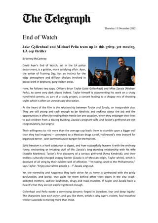 Thursday 13 December 2012


End of Watch
Jake Gyllenhaal and Michael Peña team up in this gritty, yet moving,
LA cop thriller
By Jenny McCartney

David Ayer’s End of Watch, set in the LA police
department, is a grittier, more satisfying affair. Ayer,
the writer of Training Day, has an instinct for the
edgy atmosphere and difficult choices involved in
police work in deprived, gang-ridden areas.

Here, he follows two cops, Officers Brian Taylor (Jake Gyllenhaal) and Mike Zavala (Michael
Peña), to some very dark places indeed. Taylor himself is documenting his work on a shaky
hand-held camera, as part of a study project, a conceit leading to a choppy mix of shooting
styles which is often an unnecessary distraction.

At the heart of the film is the relationship between Taylor and Zavala, an inseparable duo.
They are still young and rash enough to be idealistic and reckless about the job and the
opportunities it offers for testing their mettle (on one occasion, when they endanger their lives
to pull children from a blazing building, Zavala’s pregnant wife and Taylor’s girlfriend are not
congratulatory, but angry).

Their willingness to risk more than the average cop leads them to stumble upon a bigger evil
than they had imagined – connected to a Mexican drugs cartel, Hollywood’s new byword for
organised terror - with commensurate danger for themselves.

Solid heroism is a hard substance to digest, and Ayer successfully leavens it with the ordinary
funny, enchanting or irritating stuff of life: Zavala’s long-standing relationship with his wife
(Natalie Martinez); Taylor’s first discovery of a serious girlfriend (Anna Kendrick); and their
endless culturally-charged snappy banter (Zavala is of Mexican origin, Taylor white), which is
deprived of all sting by their evident well of affection. “I’m taking Janet to the Philharmonic,”
says Taylor. “Enjoy your white-people s---!” Zavala sings out.

Yet the normality and happiness they both strive for at home is contrasted with the grisly
dysfunction, and worse, that waits for them behind other front doors in the city: crack-
addicted mothers, sadistic boyfriends, drugs and mass-murders. If Taylor and Zavala have a
flaw it’s that they are not easily frightened enough.

Gyllenhaal and Peña evoke a convincing dynamic forged in boredom, fear and deep loyalty.
The characters love each other, and you like them, which is why Ayer’s violent, foul-mouthed
thriller succeeds in moving more than most.
 