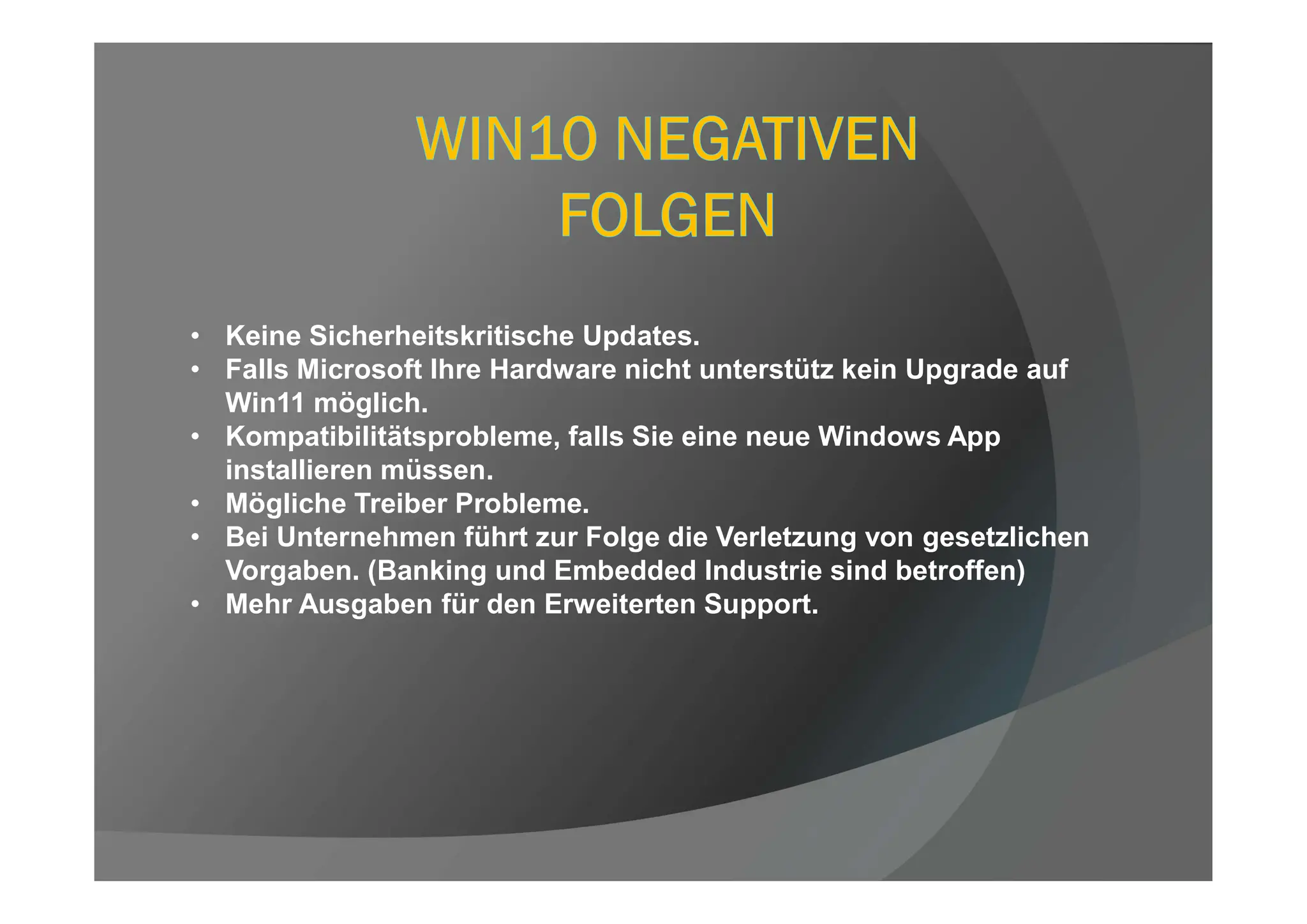 • Keine Sicherheitskritische Updates.
• Falls Microsoft Ihre Hardware nicht unterstütz kein Upgrade auf
Win11 möglich.
• Kompatibilitätsprobleme, falls Sie eine neue Windows App
installieren müssen.
• Mögliche Treiber Probleme.
• Bei Unternehmen führt zur Folge die Verletzung von gesetzlichen
Vorgaben. (Banking und Embedded Industrie sind betroffen)
• Mehr Ausgaben für den Erweiterten Support.
 