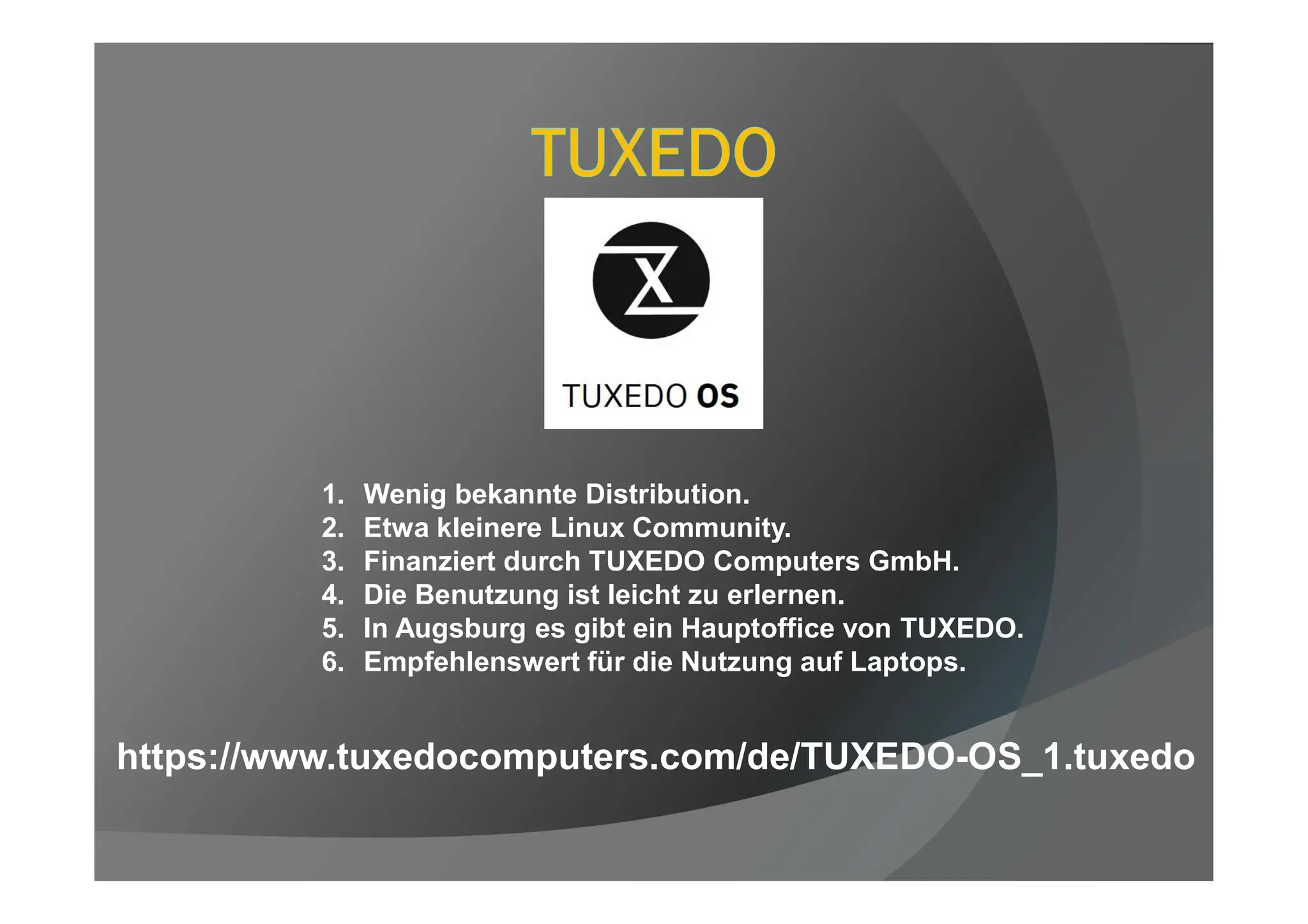1. Wenig bekannte Distribution.
2. Etwa kleinere Linux Community.
3. Finanziert durch TUXEDO Computers GmbH.
4. Die Benutzung ist leicht zu erlernen.
5. In Augsburg es gibt ein Hauptoffice von TUXEDO.
6. Empfehlenswert für die Nutzung auf Laptops.
https://www.tuxedocomputers.com/de/TUXEDO-OS_1.tuxedo
 