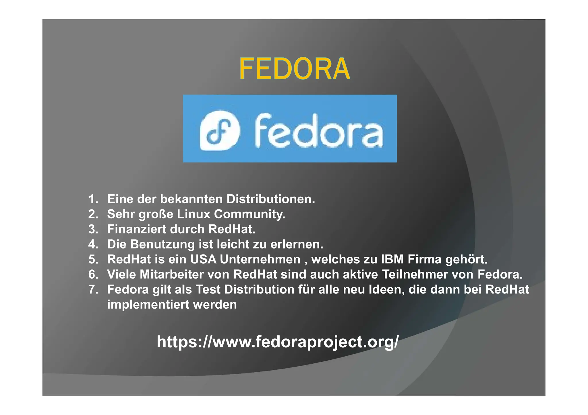 1. Eine der bekannten Distributionen.
2. Sehr große Linux Community.
3. Finanziert durch RedHat.
4. Die Benutzung ist leicht zu erlernen.
5. RedHat is ein USA Unternehmen , welches zu IBM Firma gehört.
6. Viele Mitarbeiter von RedHat sind auch aktive Teilnehmer von Fedora.
7. Fedora gilt als Test Distribution für alle neu Ideen, die dann bei RedHat
implementiert werden
https://www.fedoraproject.org/
 
