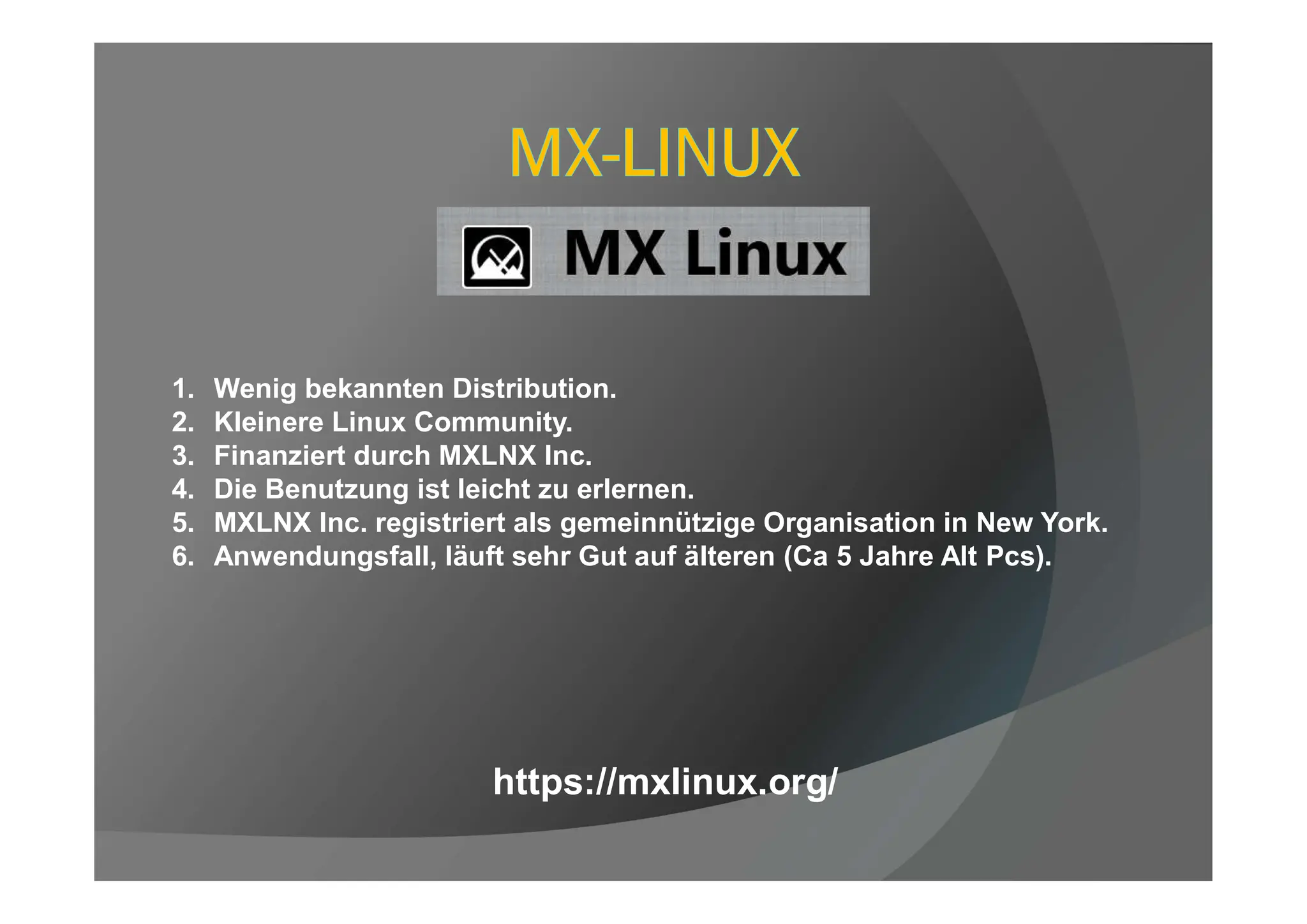 1. Wenig bekannten Distribution.
2. Kleinere Linux Community.
3. Finanziert durch MXLNX Inc.
4. Die Benutzung ist leicht zu erlernen.
5. MXLNX Inc. registriert als gemeinnützige Organisation in New York.
6. Anwendungsfall, läuft sehr Gut auf älteren (Ca 5 Jahre Alt Pcs).
https://mxlinux.org/
 