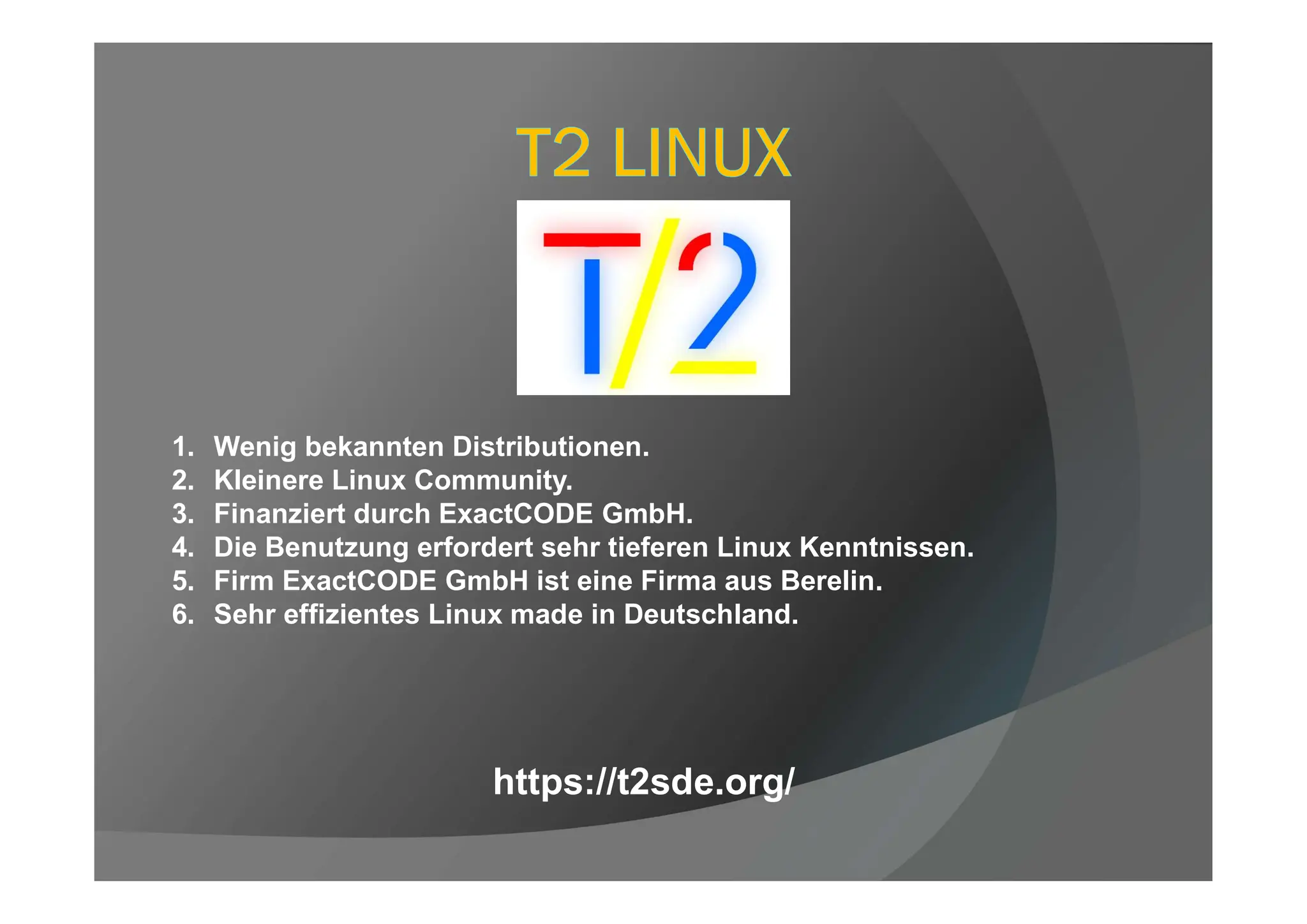 1. Wenig bekannten Distributionen.
2. Kleinere Linux Community.
3. Finanziert durch ExactCODE GmbH.
4. Die Benutzung erfordert sehr tieferen Linux Kenntnissen.
5. Firm ExactCODE GmbH ist eine Firma aus Berelin.
6. Sehr effizientes Linux made in Deutschland.
https://t2sde.org/
 