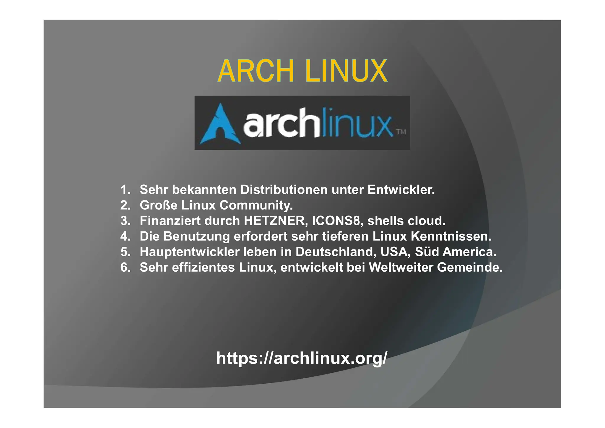 1. Sehr bekannten Distributionen unter Entwickler.
2. Große Linux Community.
3. Finanziert durch HETZNER, ICONS8, shells cloud.
4. Die Benutzung erfordert sehr tieferen Linux Kenntnissen.
5. Hauptentwickler leben in Deutschland, USA, Süd America.
6. Sehr effizientes Linux, entwickelt bei Weltweiter Gemeinde.
https://archlinux.org/
 