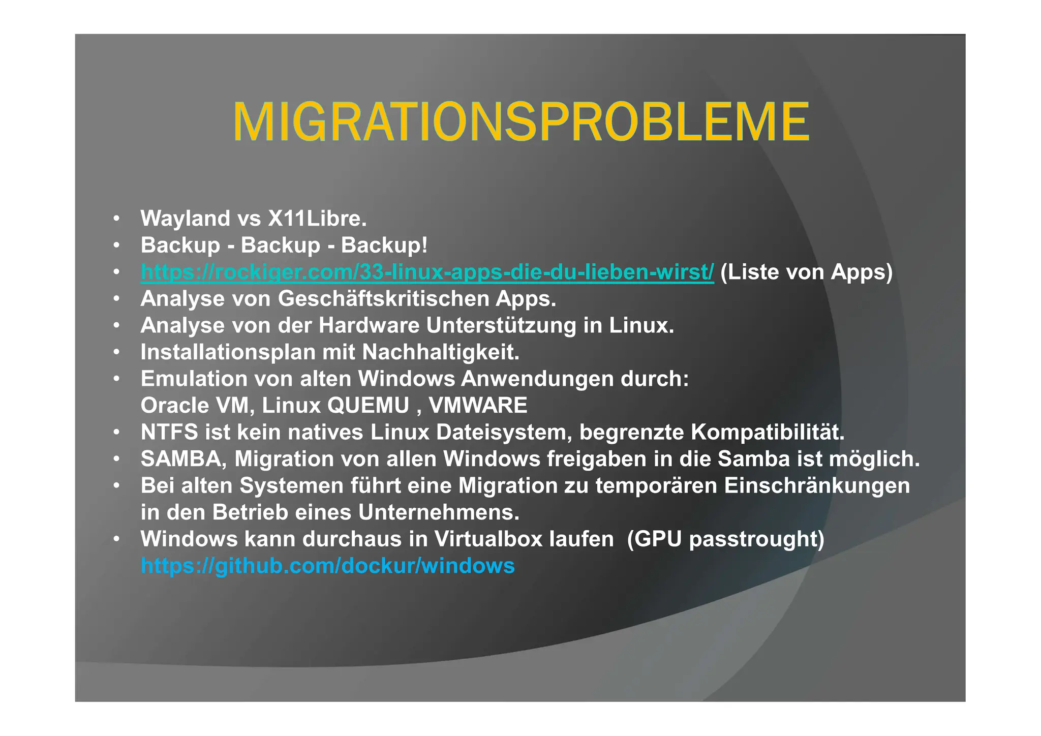 • Wayland vs X11Libre.
• Backup - Backup - Backup!
• https://rockiger.com/33-linux-apps-die-du-lieben-wirst/ (Liste von Apps)
• Analyse von Geschäftskritischen Apps.
• Analyse von der Hardware Unterstützung in Linux.
• Installationsplan mit Nachhaltigkeit.
• Emulation von alten Windows Anwendungen durch:
Oracle VM, Linux QUEMU , VMWARE
• NTFS ist kein natives Linux Dateisystem, begrenzte Kompatibilität.
• SAMBA, Migration von allen Windows freigaben in die Samba ist möglich.
• Bei alten Systemen führt eine Migration zu temporären Einschränkungen
in den Betrieb eines Unternehmens.
• Windows kann durchaus in Virtualbox laufen (GPU passtrought)
https://github.com/dockur/windows
 