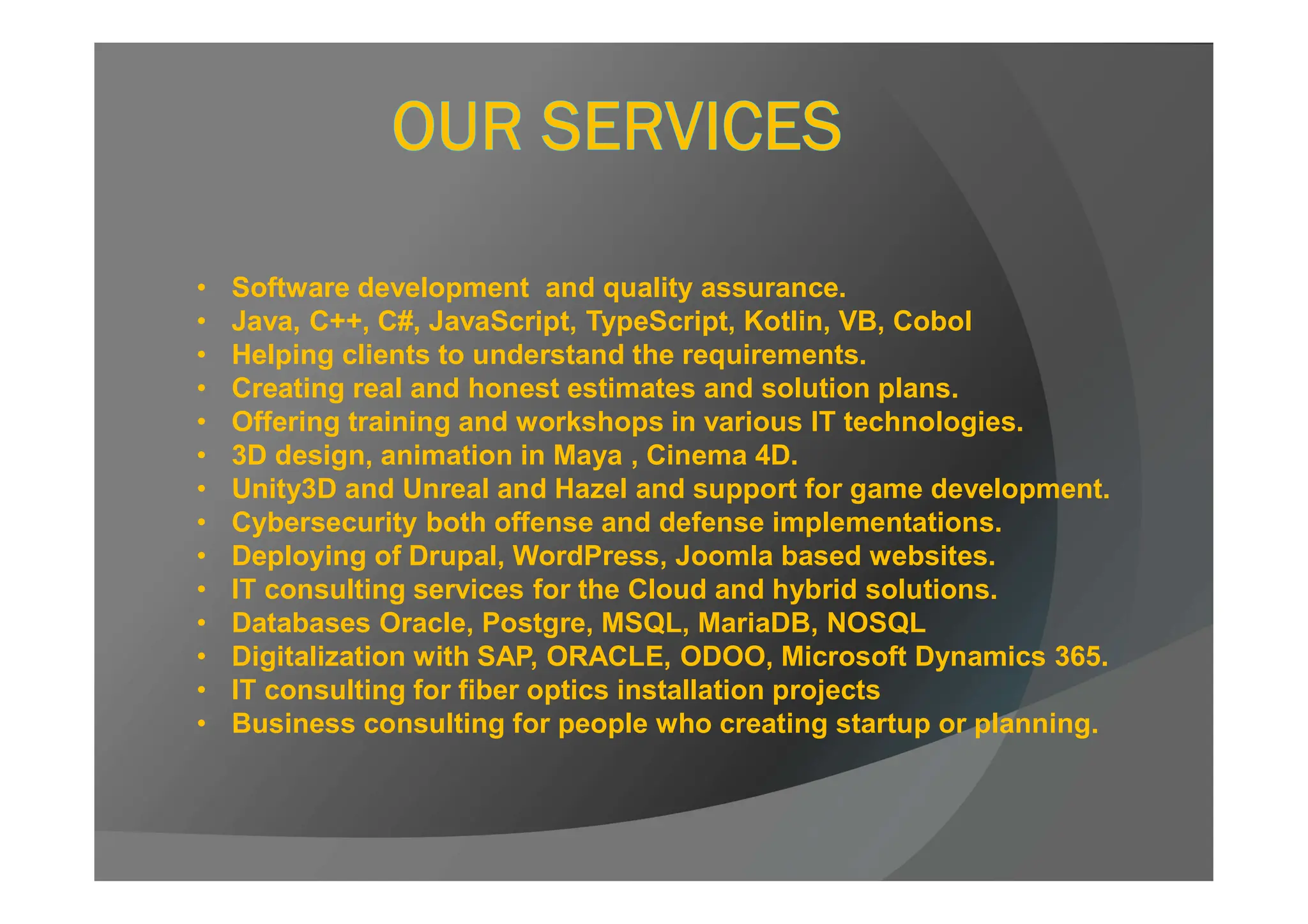 • Software development and quality assurance.
• Java, C++, C#, JavaScript, TypeScript, Kotlin, VB, Cobol
• Helping clients to understand the requirements.
• Creating real and honest estimates and solution plans.
• Offering training and workshops in various IT technologies.
• 3D design, animation in Maya , Cinema 4D.
• Unity3D and Unreal and Hazel and support for game development.
• Cybersecurity both offense and defense implementations.
• Deploying of Drupal, WordPress, Joomla based websites.
• IT consulting services for the Cloud and hybrid solutions.
• Databases Oracle, Postgre, MSQL, MariaDB, NOSQL
• Digitalization with SAP, ORACLE, ODOO, Microsoft Dynamics 365.
• IT consulting for fiber optics installation projects
• Business consulting for people who creating startup or planning.
 