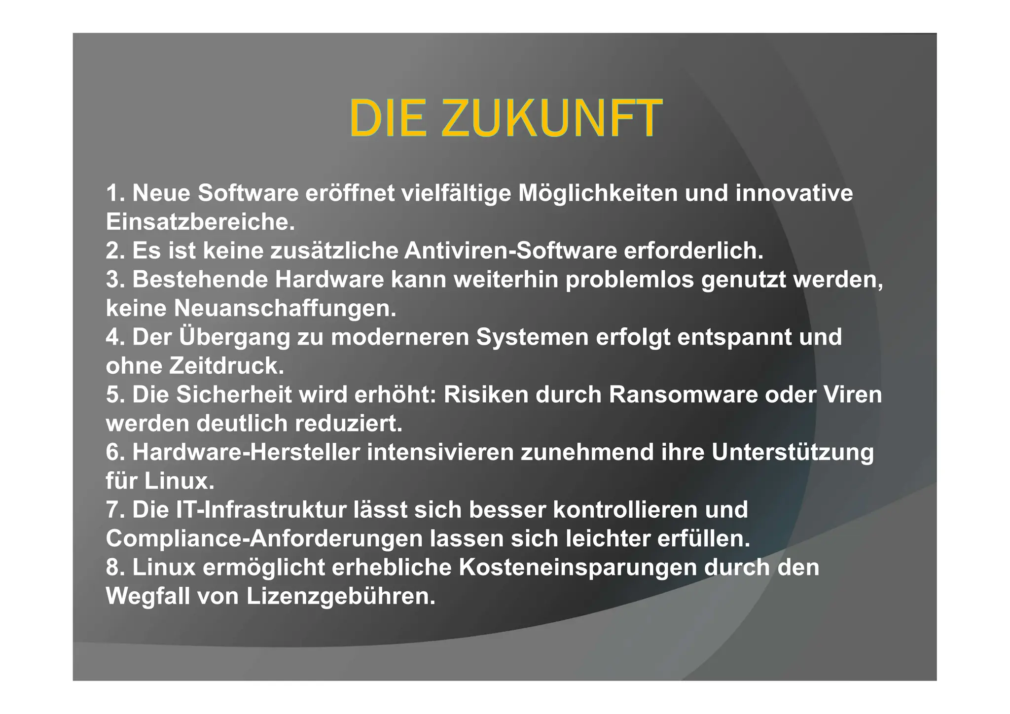 1. Neue Software eröffnet vielfältige Möglichkeiten und innovative
Einsatzbereiche.
2. Es ist keine zusätzliche Antiviren-Software erforderlich.
3. Bestehende Hardware kann weiterhin problemlos genutzt werden,
keine Neuanschaffungen.
4. Der Übergang zu moderneren Systemen erfolgt entspannt und
ohne Zeitdruck.
5. Die Sicherheit wird erhöht: Risiken durch Ransomware oder Viren
werden deutlich reduziert.
6. Hardware-Hersteller intensivieren zunehmend ihre Unterstützung
für Linux.
7. Die IT-Infrastruktur lässt sich besser kontrollieren und
Compliance-Anforderungen lassen sich leichter erfüllen.
8. Linux ermöglicht erhebliche Kosteneinsparungen durch den
Wegfall von Lizenzgebühren.
 