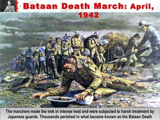 The marchers made the trek in intense heat and were subjected to harsh treatment by
Japanese guards. Thousands perished in what became known as the Bataan Death
The marchers made the trek in intense heat and were subjected to harsh treatment by
Japanese guards. Thousands perished in what became known as the Bataan Death
Bataan Death March: April,
1942
 