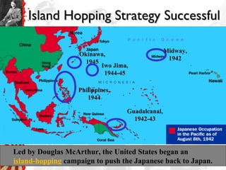 Island Hopping Strategy SuccessfulIsland Hopping Strategy Successful
Led by Douglas McArthur, the United States began an
island-hopping campaign to push the Japanese back to Japan.
Midway,
1942
Iwo Jima,
1944-45
Guadalcanal,
1942-43
Philippines,
1944
Okinawa,
1945
 