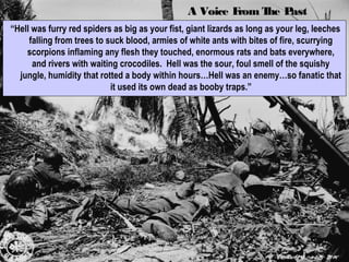 A Voice From The PastA Voice From The Past
“Hell was furry red spiders as big as your fist, giant lizards as long as your leg, leeches
falling from trees to suck blood, armies of white ants with bites of fire, scurrying
scorpions inflaming any flesh they touched, enormous rats and bats everywhere,
and rivers with waiting crocodiles. Hell was the sour, foul smell of the squishy
jungle, humidity that rotted a body within hours…Hell was an enemy…so fanatic that
it used its own dead as booby traps.”
 