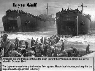 Leyte GulfLeyte Gulf
American ground troops continued to push toward the Philippines, landing at Leyte
Island in October 1944.
The Japanese used nearly their entire fleet against MacArthur’s troops, making this the
largest naval engagement in history.
American ground troops continued to push toward the Philippines, landing at Leyte
Island in October 1944.
The Japanese used nearly their entire fleet against MacArthur’s troops, making this the
largest naval engagement in history.
 