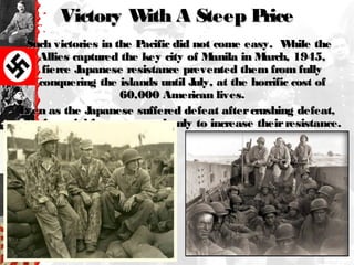 Victory With A Steep PriceVictory With A Steep Price
Such victories in the Pacific did not come easy. While theSuch victories in the Pacific did not come easy. While the
Allies captured the key city of Manila in March, 1945,Allies captured the key city of Manila in March, 1945,
fierce Japanese resistance prevented them from fullyfierce Japanese resistance prevented them from fully
conquering the islands until July, at the horrific cost ofconquering the islands until July, at the horrific cost of
60,000 American lives.60,000 American lives.
Even as the Japanese suffered defeat aftercrushing defeat,Even as the Japanese suffered defeat aftercrushing defeat,
the imperial forces seemed only to increase theirresistance.the imperial forces seemed only to increase theirresistance.
 