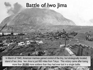 Battle of Iwo JimaBattle of Iwo Jima
In March of 1945, American marines gained control of the tiny, but strategically located,
island of Iwo Jima. Iwo Jima is just 660 miles from Tokyo. This victory came after losing
more than 20,000 more soldiers than they had ever lost in a single battle.
In March of 1945, American marines gained control of the tiny, but strategically located,
island of Iwo Jima. Iwo Jima is just 660 miles from Tokyo. This victory came after losing
more than 20,000 more soldiers than they had ever lost in a single battle.
 
